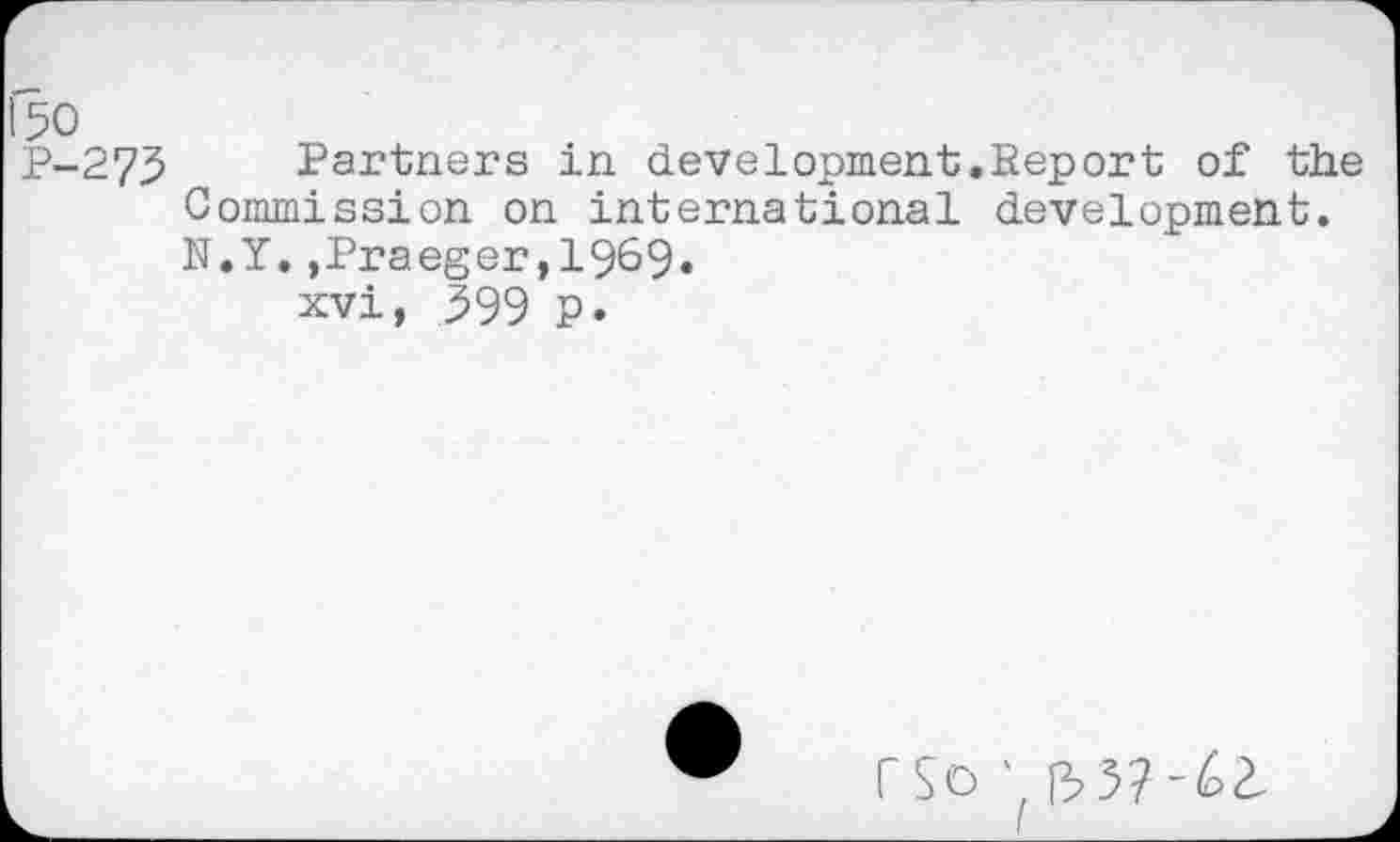 ﻿Partners in development.Report of the Commission on international development. N.Y.,Praeger,1969.
xvi, 399 p.
rSo R>5?-62.